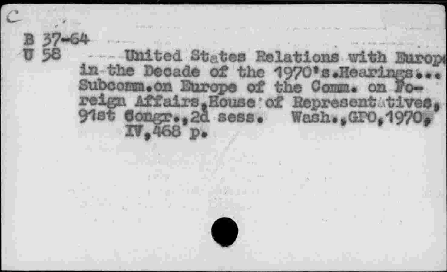 ﻿в .........
U 58	- - - United States Relations with Europ
in the Decade of the 1970*s.Hearings... Subconan. on Europe of the Com. on foreign Affairs <House1 of Representative©. 91st eongrM2d sess. Wash.tGPOf1970, ir,468 p.